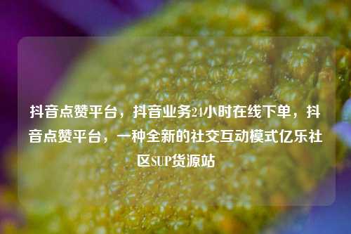 抖音点赞平台，抖音业务24小时在线下单，抖音点赞平台	，一种全新的社交互动模式亿乐社区SUP货源站  第1张